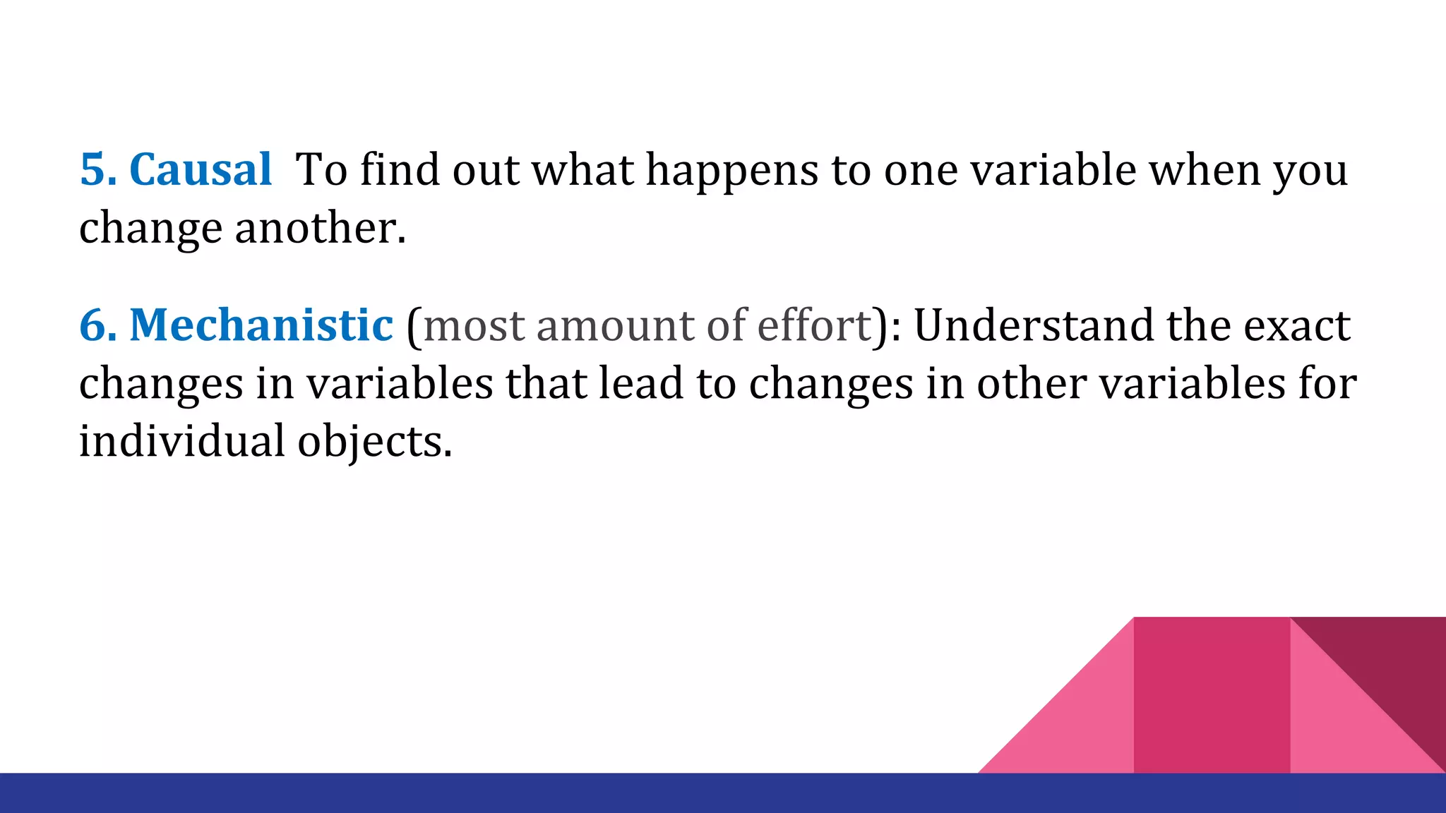 5. Causal To find out what happens to one variable when you
change another.
6. Mechanistic (most amount of effort): Understand the exact
changes in variables that lead to changes in other variables for
individual objects.
 