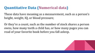 Quantitative Data (Numerical data)
These data have meaning as a measurement, such as a person’s
height, weight, IQ, or blood pressure;
Or they’re a count, such as the number of stock shares a person
owns, how many teeth a child has, or how many pages you can
read of your favorite book before you fall asleep.
 