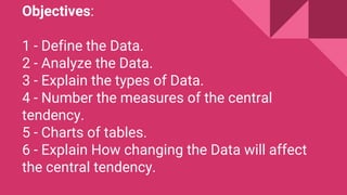 Objectives:
1 - Define the Data.
2 - Analyze the Data.
3 - Explain the types of Data.
4 - Number the measures of the central
tendency.
5 - Charts of tables.
6 - Explain How changing the Data will affect
the central tendency.
 