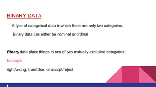 BINARY DATA
A type of categorical data in which there are only two categories.
Binary data can either be nominal or ordinal
Binary data place things in one of two mutually exclusive categories:
Example
right/wrong, true/false, or accept/reject
 