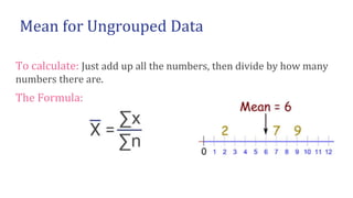 To calculate: Just add up all the numbers, then divide by how many
numbers there are.
The Formula:
Mean for Ungrouped Data
 