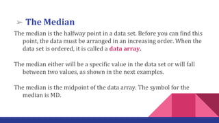 The median is the halfway point in a data set. Before you can find this
point, the data must be arranged in an increasing order. When the
data set is ordered, it is called a data array.
The median either will be a specific value in the data set or will fall
between two values, as shown in the next examples.
The median is the midpoint of the data array. The symbol for the
median is MD.
➢ The Median
 