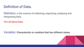 Definition of Data.
Statistics: is the science of collecting, organizing, analyzing and
interpreting Data.
*It’s all about Data.
Variables: Characteristic or condition that has different values.
 