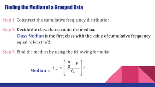 Step 1: Construct the cumulative frequency distribution.
Step 2: Decide the class that contain the median.
…… … Class Median is the first class with the value of cumulative frequency
…… … equal at least n/2.
Step 3: Find the median by using the following formula:
Finding the Median of a Grouped Data
Median =
 