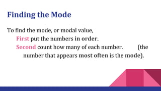 Finding the Mode
To find the mode, or modal value,
First put the numbers in order.
Second count how many of each number. (the
number that appears most often is the mode).
 