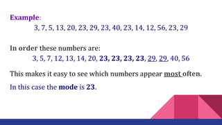 Example:
3, 7, 5, 13, 20, 23, 29, 23, 40, 23, 14, 12, 56, 23, 29
In order these numbers are:
3, 5, 7, 12, 13, 14, 20, 23, 23, 23, 23, 29, 29, 40, 56
This makes it easy to see which numbers appear most often.
In this case the mode is 23.
 