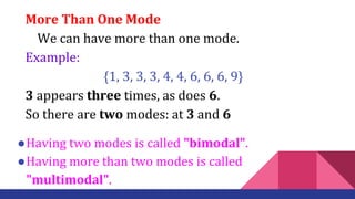 More Than One Mode
We can have more than one mode.
Example:
{1, 3, 3, 3, 4, 4, 6, 6, 6, 9}
3 appears three times, as does 6.
So there are two modes: at 3 and 6
●Having two modes is called "bimodal".
●Having more than two modes is called
"multimodal".
 
