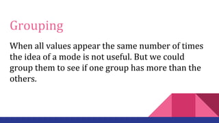 Grouping
When all values appear the same number of times
the idea of a mode is not useful. But we could
group them to see if one group has more than the
others.
 