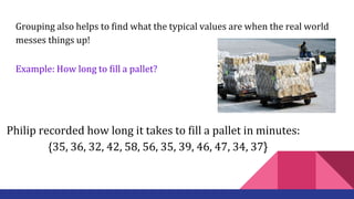 Grouping also helps to find what the typical values are when the real world
messes things up!
Example: How long to fill a pallet?
Philip recorded how long it takes to fill a pallet in minutes:
{35, 36, 32, 42, 58, 56, 35, 39, 46, 47, 34, 37}
 