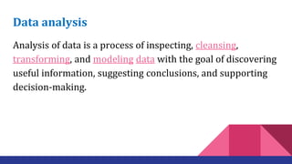 Data analysis
Analysis of data is a process of inspecting, cleansing,
transforming, and modeling data with the goal of discovering
useful information, suggesting conclusions, and supporting
decision-making.
 