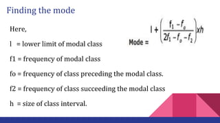 Finding the mode
Here,
l = lower limit of modal class
f1 = frequency of modal class
fo = frequency of class preceding the modal class.
f2 = frequency of class succeeding the modal class
h = size of class interval.
 