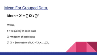 Mean For Grouped Data.
Mean = X’ = ∑ fX / ∑f
Where,
f = frequency of each class
X =midpoint of each class
∑ fX = Summation of f1X1+f2X2+.....fnXn
 