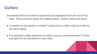 Outliers
Sometimes there are extreme values that are separated from the rest of the
data. These extreme values are called outliers. Outliers affect the mean.
● It is better to use median or mode if a data has an outlier value as it affects
the mean highly.
● It is advised to either eliminate an outlier and use a trimmed mean* if mean
average is to be calculated on such data.
 
