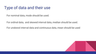 Type of data and their use
For nominal data, mode should be used.
For ordinal data, and skewed interval data, median should be used.
For unskewd interval data and continuous data, mean should be used
 