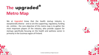 INVESTO
R
We at Upgraded know that the health startup industry is
exceptionally diverse - and so are the supporting, regulatory, funding
etc. entities - the core objective of this metro map is to gather the
most important players of the industry, who provide support for
startups specifically focusing on the health and wellness sector in
primarily in the Uusimaa region of Finland.
The
Metro Map
© 2018, HealthSPA Ry, All Rights Reserved
 
