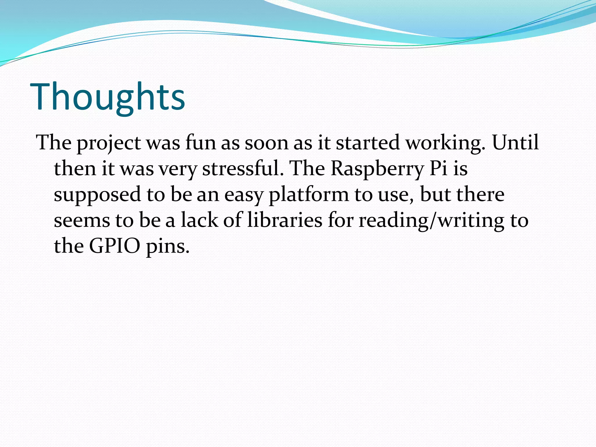 Thoughts
The project was fun as soon as it started working. Until
then it was very stressful. The Raspberry Pi is
supposed to be an easy platform to use, but there
seems to be a lack of libraries for reading/writing to
the GPIO pins.
 
