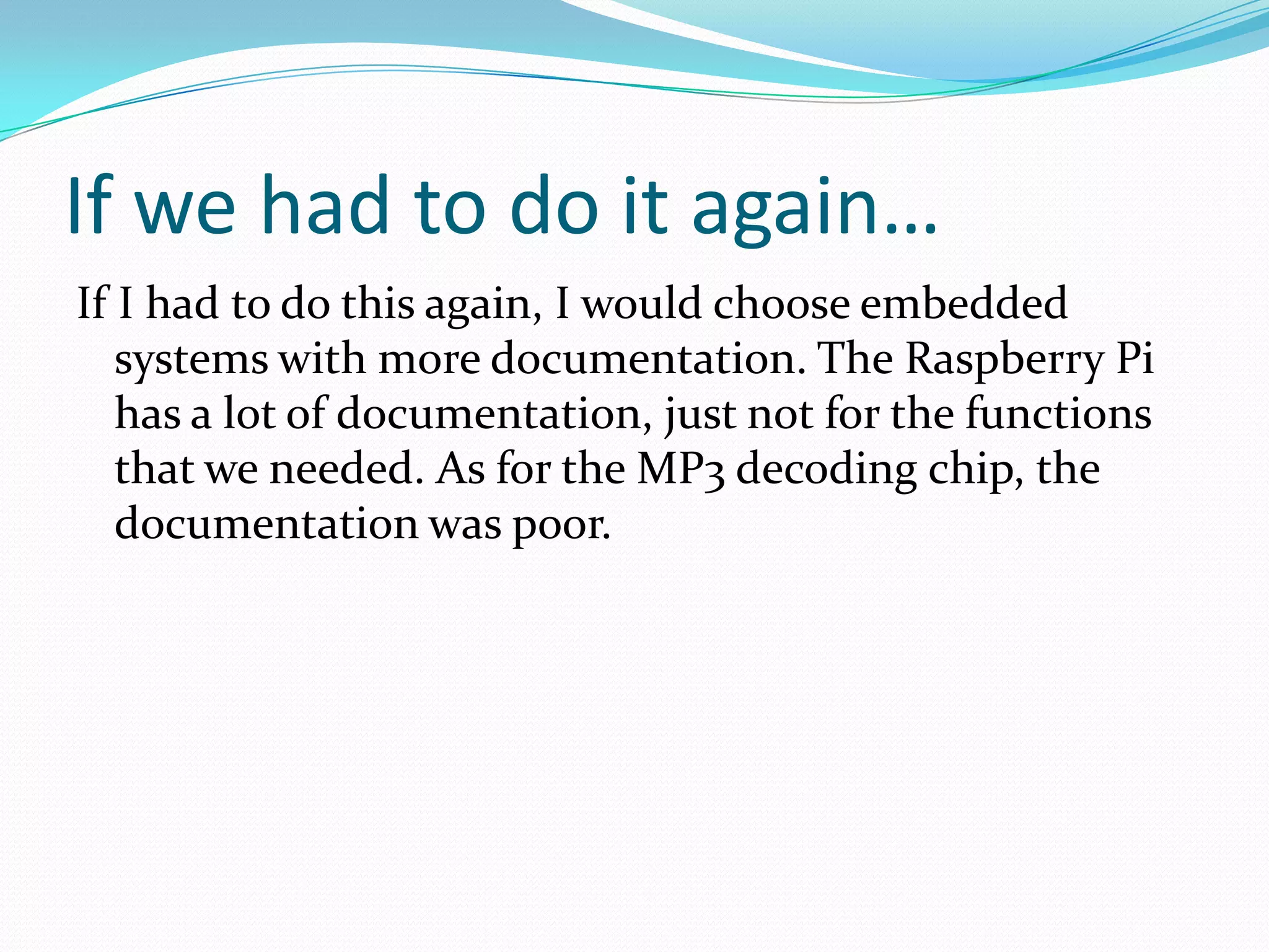 If we had to do it again…
If I had to do this again, I would choose embedded
systems with more documentation. The Raspberry Pi
has a lot of documentation, just not for the functions
that we needed. As for the MP3 decoding chip, the
documentation was poor.
 
