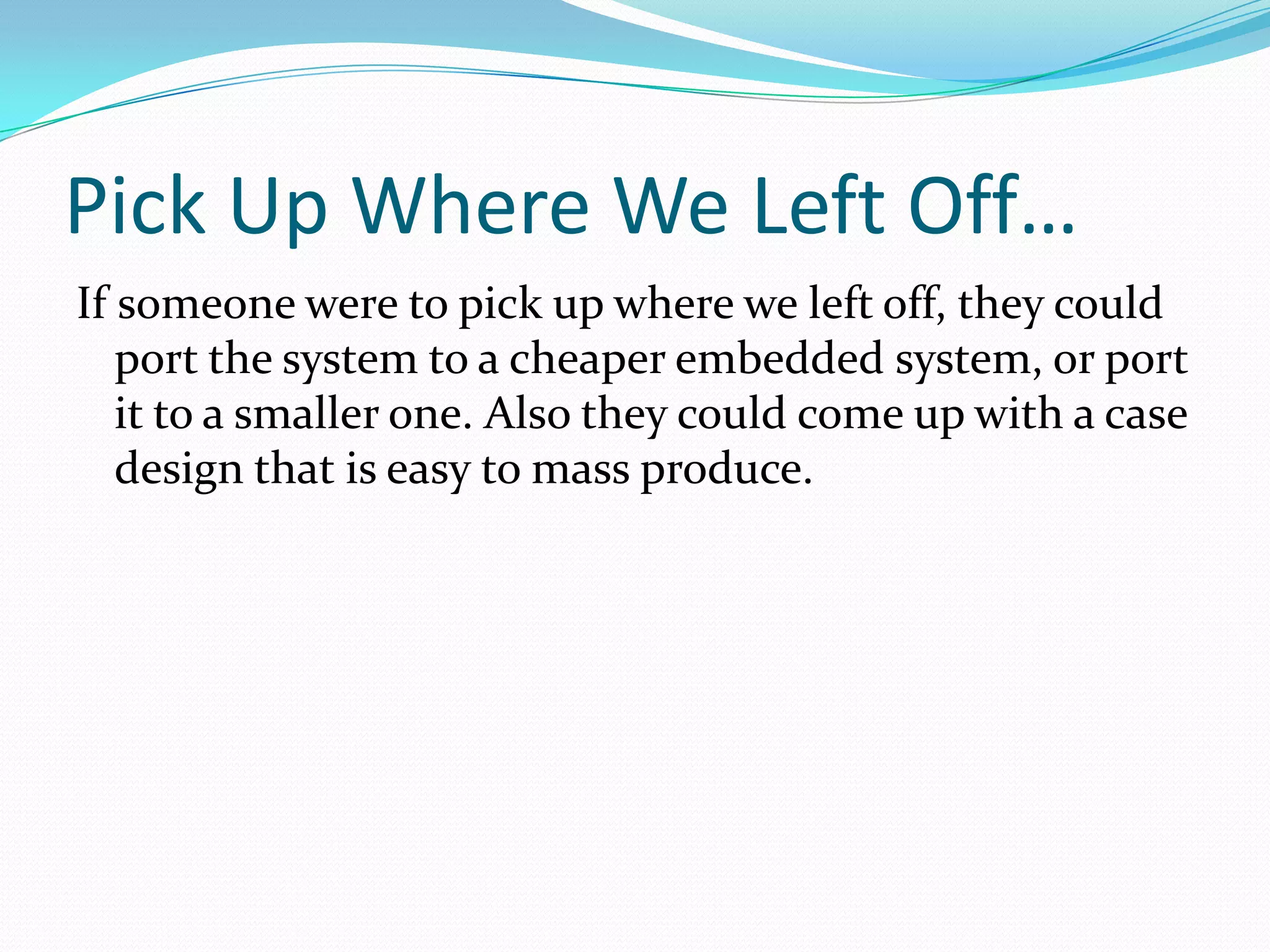 Pick Up Where We Left Off…
If someone were to pick up where we left off, they could
port the system to a cheaper embedded system, or port
it to a smaller one. Also they could come up with a case
design that is easy to mass produce.
 