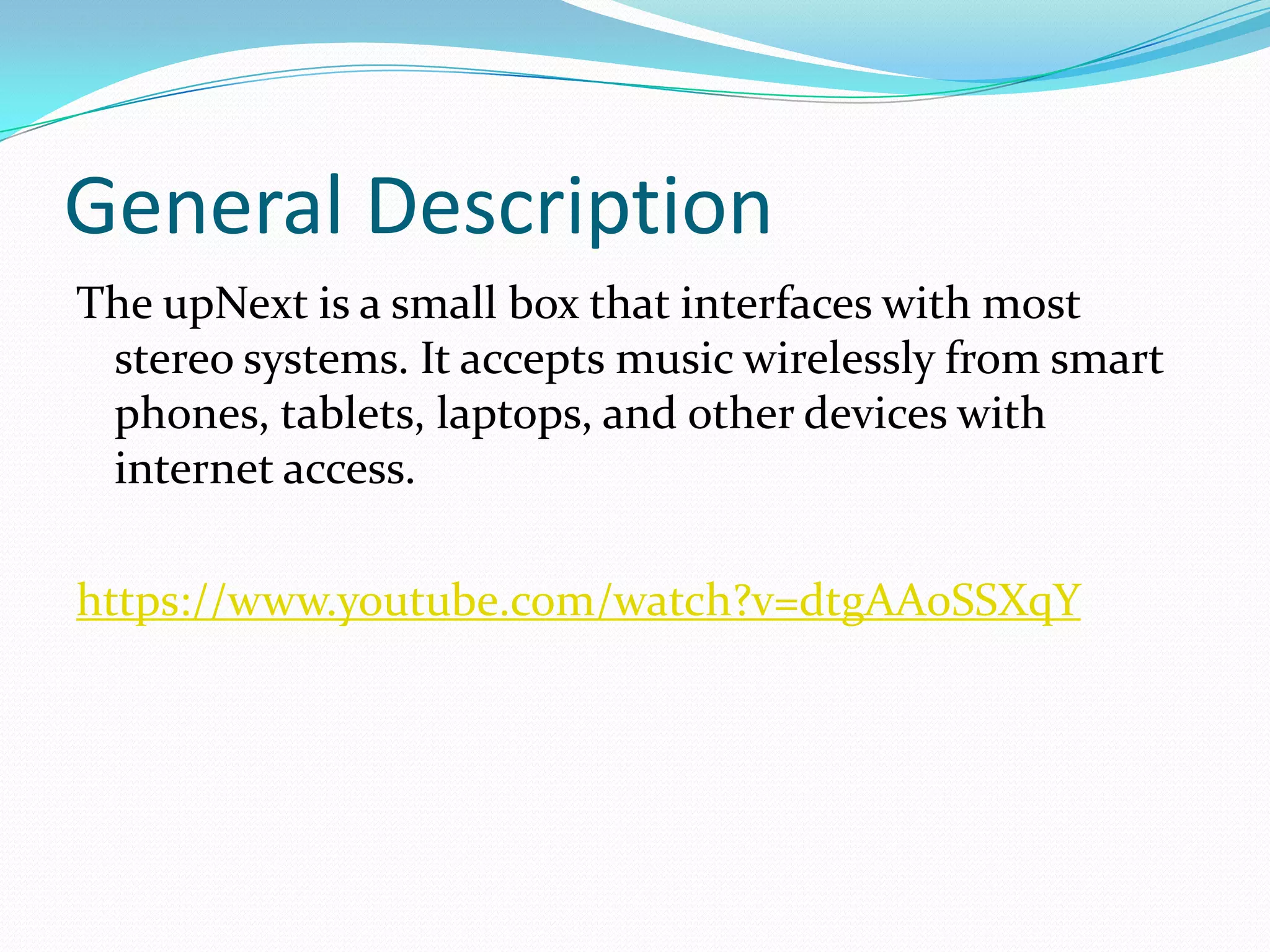 General Description
The upNext is a small box that interfaces with most
stereo systems. It accepts music wirelessly from smart
phones, tablets, laptops, and other devices with
internet access.
https://www.youtube.com/watch?v=dtgAA0SSXqY
 