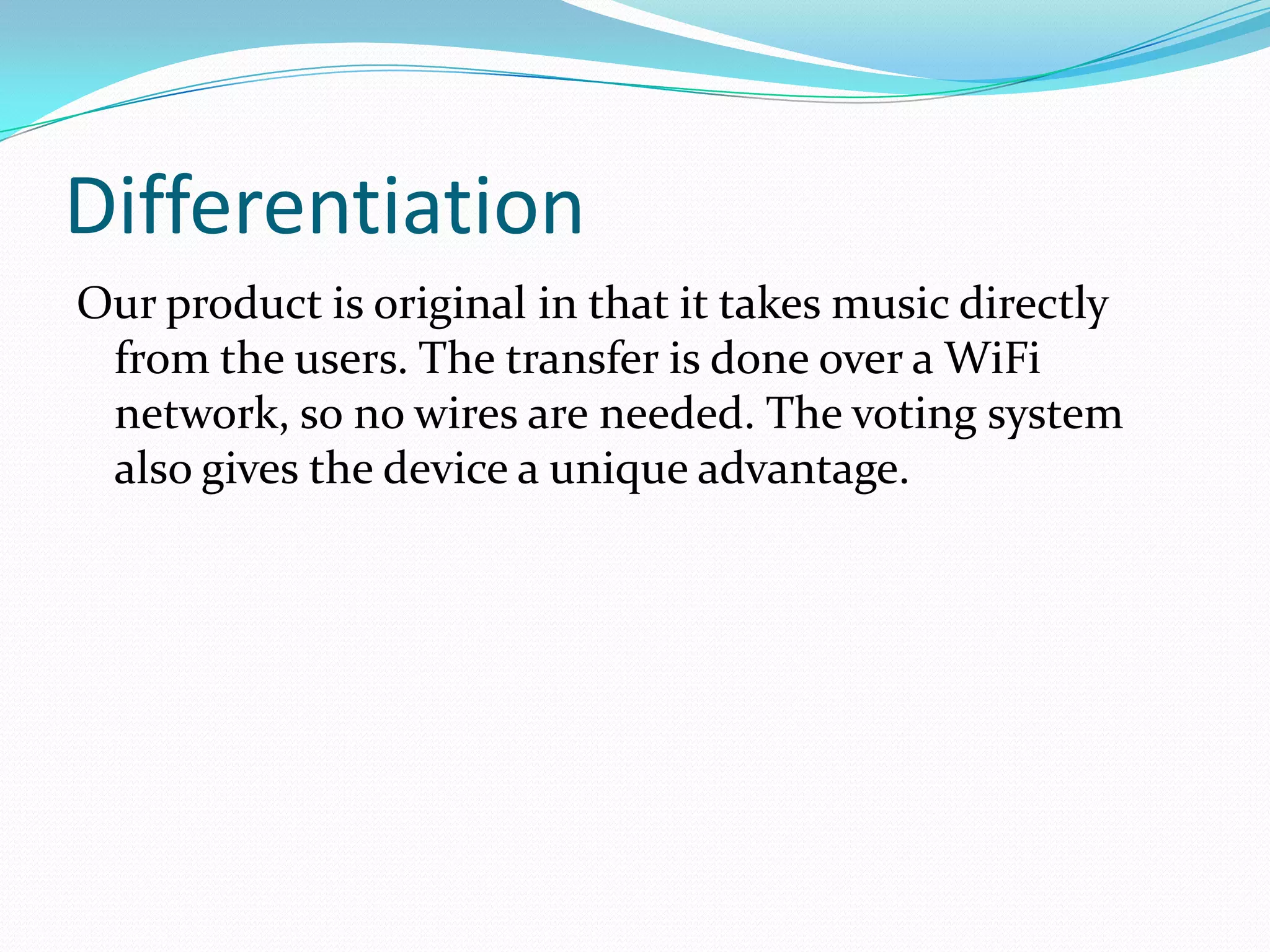 Differentiation
Our product is original in that it takes music directly
from the users. The transfer is done over a WiFi
network, so no wires are needed. The voting system
also gives the device a unique advantage.
 