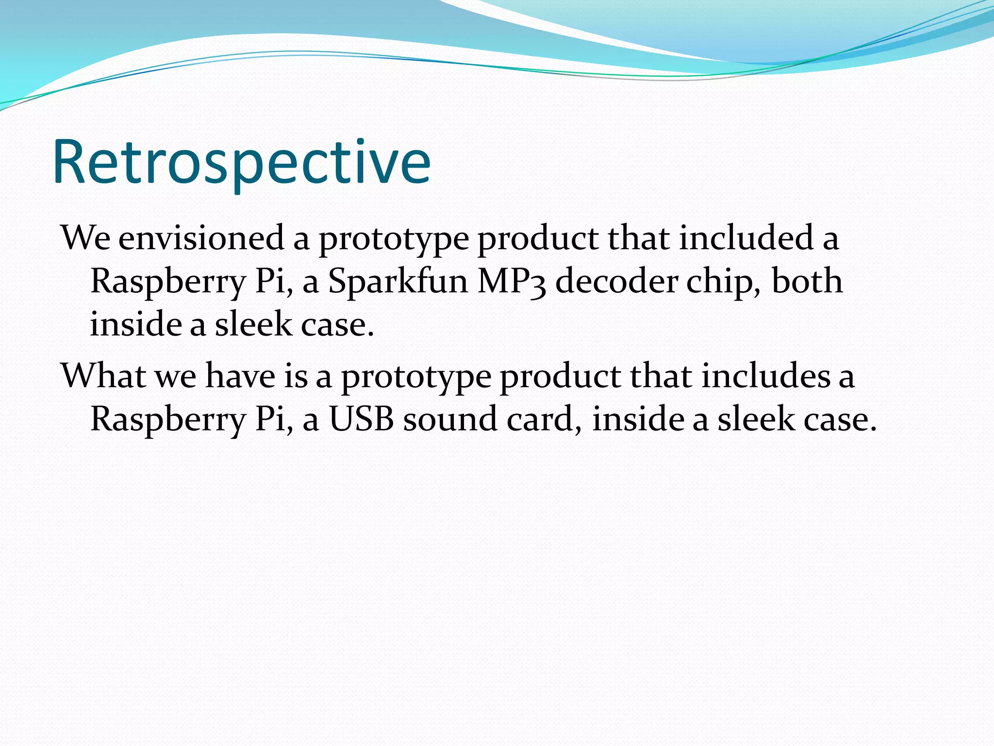 Retrospective
We envisioned a prototype product that included a
Raspberry Pi, a Sparkfun MP3 decoder chip, both
inside a sleek case.
What we have is a prototype product that includes a
Raspberry Pi, a USB sound card, inside a sleek case.
 