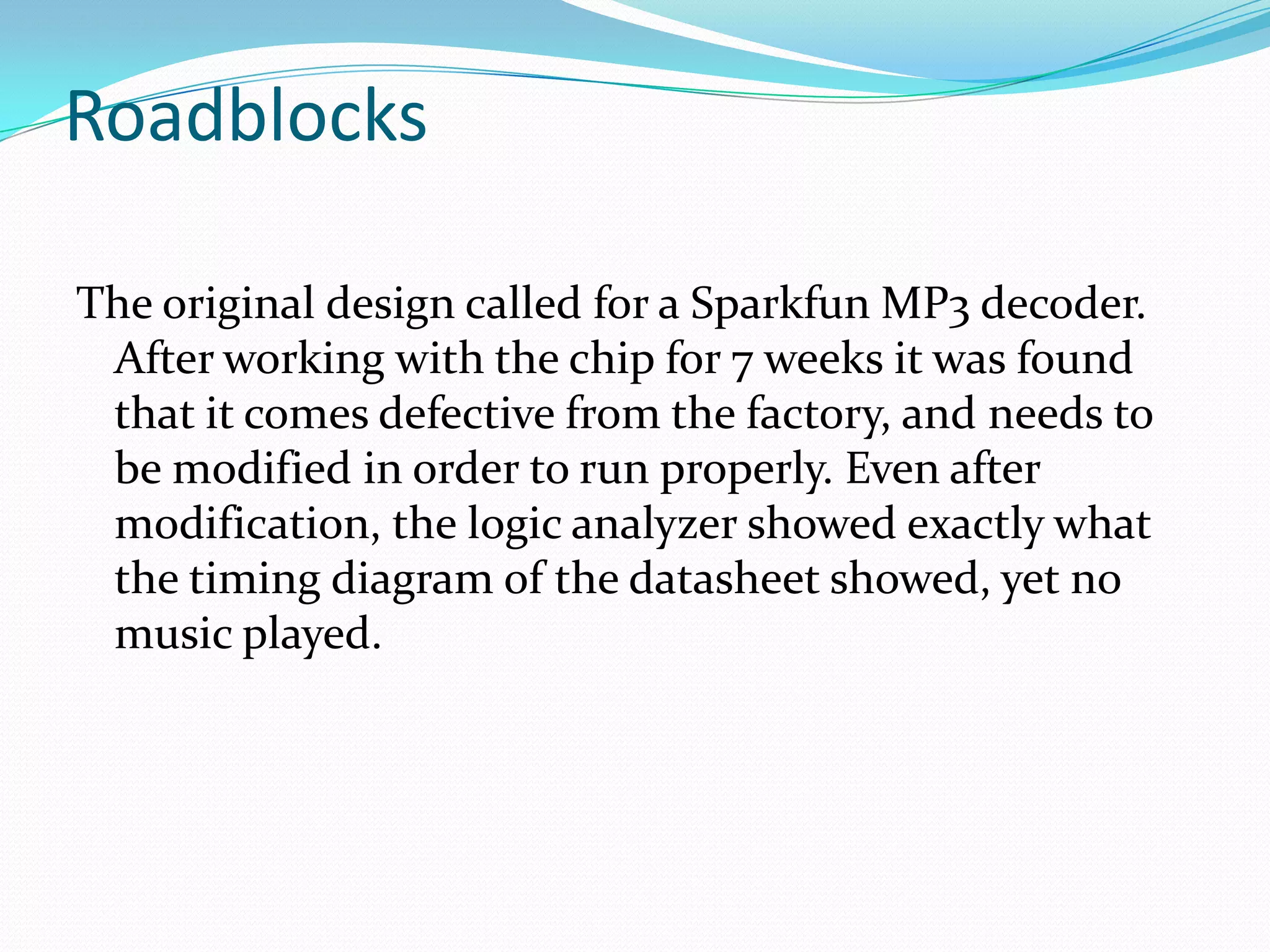 Roadblocks
The original design called for a Sparkfun MP3 decoder.
After working with the chip for 7 weeks it was found
that it comes defective from the factory, and needs to
be modified in order to run properly. Even after
modification, the logic analyzer showed exactly what
the timing diagram of the datasheet showed, yet no
music played.
 