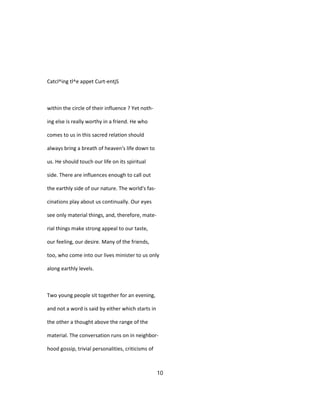 Catcl^ing tl^e appet Curt-entjS
within the circle of their influence ? Yet noth-
ing else is really worthy in a friend. He who
comes to us in this sacred relation should
always bring a breath of heaven's life down to
us. He should touch our life on its spiritual
side. There are influences enough to call out
the earthly side of our nature. The world's fas-
cinations play about us continually. Our eyes
see only material things, and, therefore, mate-
rial things make strong appeal to our taste,
our feeling, our desire. Many of the friends,
too, who come into our lives minister to us only
along earthly levels.
Two young people sit together for an evening,
and not a word is said by either which starts in
the other a thought above the range of the
material. The conversation runs on in neighbor-
hood gossip, trivial personalities, criticisms of
10
 