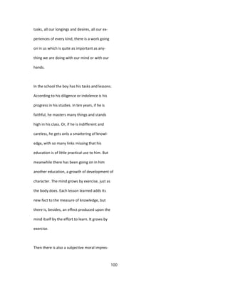 tasks, all our longings and desires, all our ex-
periences of every kind, there is a work going
on in us which is quite as important as any-
thing we are doing with our mind or with our
hands.
In the school the boy has his tasks and lessons.
According to his diligence or indolence is his
progress in his studies. In ten years, if he is
faithful, he masters many things and stands
high in his class. Or, if he is indifferent and
careless, he gets only a smattering of knowl-
edge, with so many links missing that his
education is of little practical use to him. But
meanwhile there has been going on in him
another education, a growth of development of
character. The mind grows by exercise, just as
the body does. Each lesson learned adds its
new fact to the measure of knowledge, but
there is, besides, an effect produced upon the
mind itself by the effort to learn. It grows by
exercise.
Then there is also a subjective moral impres-
100
 