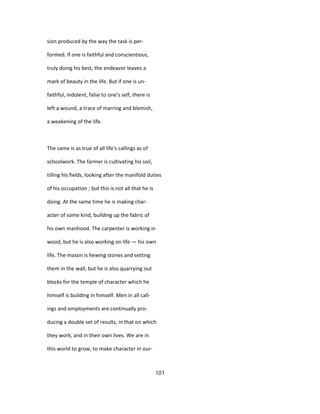sion produced by the way the task is per-
formed. If one is faithful and conscientious,
truly doing his best, the endeavor leaves a
mark of beauty in the life. But if one is un-
faithful, indolent, false to one's self, there is
left a wound, a trace of marring and blemish,
a weakening of the life.
The same is as true of all life's callings as of
schoolwork. The farmer is cultivating his soil,
tilling his fields, looking after the manifold duties
of his occupation ; but this is not all that he is
doing. At the same time he is making char-
acter of some kind, building up the fabric of
his own manhood. The carpenter is working in
wood, but he is also working on life — his own
life. The mason is hewing stones and setting
them in the wall, but he is also quarrying out
blocks for the temple of character which he
himself is building in himself. Men in all call-
ings and employments are continually pro-
ducing a double set of results, in that on which
they work, and in their own lives. We are in
this world to grow, to make character in our-
101
 