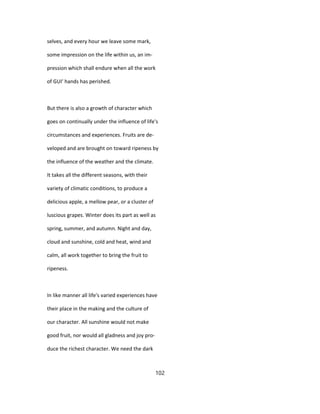 selves, and every hour we leave some mark,
some impression on the life within us, an im-
pression which shall endure when all the work
of GUI' hands has perished.
But there is also a growth of character which
goes on continually under the influence of life's
circumstances and experiences. Fruits are de-
veloped and are brought on toward ripeness by
the influence of the weather and the climate.
It takes all the different seasons, with their
variety of climatic conditions, to produce a
delicious apple, a mellow pear, or a cluster of
luscious grapes. Winter does its part as well as
spring, summer, and autumn. Night and day,
cloud and sunshine, cold and heat, wind and
calm, all work together to bring the fruit to
ripeness.
In like manner all life's varied experiences have
their place in the making and the culture of
our character. All sunshine would not make
good fruit, nor would all gladness and joy pro-
duce the richest character. We need the dark
102
 