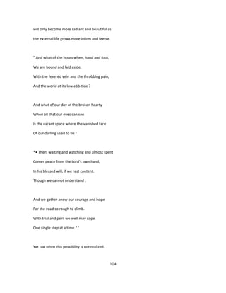 will only become more radiant and beautiful as
the external life grows more infirm and feeble.
" And what of the hours when, hand and foot,
We are bound and laid aside,
With the fevered vein and the throbbing pain,
And the world at its low ebb-tide ?
And what of our day of the broken hearty
When all that our eyes can see
Is the vacant space where the vanished face
Of our darling used to be f
*• Then, waiting and watching and almost spent
Comes peace from the Lord's own hand,
In his blessed will, if we rest content.
Though we cannot understand ;
And we gather anew our courage and hope
For the road so rough to climb.
With trial and peril we well may cope
One single step at a time. ' '
Yet too often this possibility is not realized.
104
 