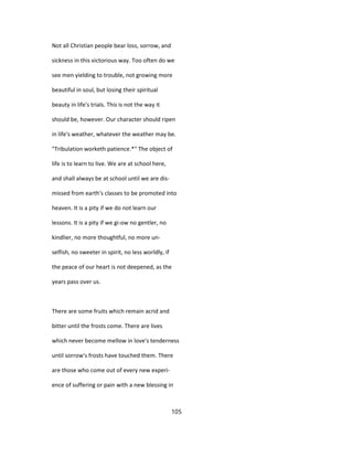 Not all Christian people bear loss, sorrow, and
sickness in this victorious way. Too often do we
see men yielding to trouble, not growing more
beautiful in soul, but losing their spiritual
beauty in life's trials. This is not the way it
should be, however. Our character should ripen
in life's weather, whatever the weather may be.
"Tribulation worketh patience.*" The object of
life is to learn to live. We are at school here,
and shall always be at school until we are dis-
missed from earth's classes to be promoted into
heaven. It is a pity if we do not learn our
lessons. It is a pity if we gi-ow no gentler, no
kindlier, no more thoughtful, no more un-
selfish, no sweeter in spirit, no less worldly, if
the peace of our heart is not deepened, as the
years pass over us.
There are some fruits which remain acrid and
bitter until the frosts come. There are lives
which never become mellow in love's tenderness
until sorrow's frosts have touched them. There
are those who come out of every new experi-
ence of suffering or pain with a new blessing in
105
 