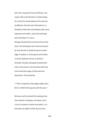 their lives, cleansed of some earthliness, and
made a little more like God. It is God's design
for us that this should always be the outcome
of affliction, that the fruits of the Spirit in us
should be a little riper and mellower after every
experience of trouble ; and we fail and disap-
point God when it is not so.
Old age should be the true harvest time of the
years. Life should grow more and more beauti-
ful unto the end. It should increase in knowl-
edge, in wisdom, in all the graces of the Spirit,
in all the sweetness of love, in all that is
Christlike. Christian old people should be like
trees in the autumn, their branches full of ripe
fruit to feed the hunger of those who live
about them. They should be
* * Rich in experience that angels might covet ;
Rich in a faith that has grown with the years. "
We have much to do with this ripening of our
own character. God gives us his grace, but it
is ours to receive it, and we may reject it. It is
only when we abide in Christ that our lives
106
 