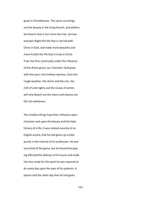 grow in Christlikeness. The same sun brings
out the beauty in the living branch, and withers
the branch that is torn from the tree. Sorrow
and pain blight the life that is not hid with
Christ in God, and make more beautiful and
more fruitful the life that is truly in Christ.
If we live thus continually under the influence
of the divine grace, our character shall grow
with the years into mellow ripeness. Even the
rough weather, the storm and the rain, the
chill of cold nights and the snows of winter,
will only bleach out the stains and cleanse our
life into whiteness.
The smallest things have their influence upon
character and upon the beauty and the help-
fulness of a life. It was related recently of an
English oculist, that he had given up cricket
purely in the interest of his profession. He was
very fond of the game, but he found that play-
ing affected the delicacy of his touch and made
him less ready for the work he was required to
do every day upon the eyes of his patients. A
pianist said the other day that he had given
107
 
