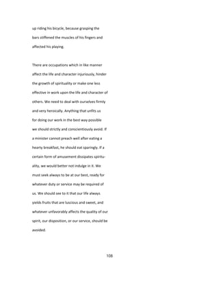 up riding his bicycle, because grasping the
bars stiffened the muscles of his fingers and
affected his playing.
There are occupations which in like manner
affect the life and character injuriously, hinder
the growth of spirituality or make one less
effective in work upon the life and character of
others. We need to deal with ourselves firmly
and very heroically. Anything that unfits us
for doing our work in the best way possible
we should strictly and conscientiously avoid. If
a minister cannot preach well after eating a
hearty breakfast, he should eat sparingly. If a
certain form of amusement dissipates spiritu-
ality, we would better not indulge in it. We
must seek always to be at our best, ready for
whatever duty or service may be required of
us. We should see to it that our life always
yields fruits that are luscious and sweet, and
whatever unfavorably affects the quality of our
spirit, our disposition, or our service, should be
avoided.
108
 
