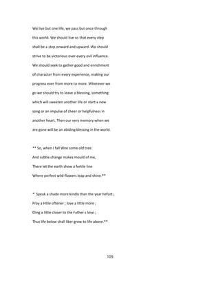 We live but one life, we pass but once through
this world. We should live so that every step
shall be a step onward and upward. We should
strive to be victorious over every evil influence.
We should seek to gather good and enrichment
of character from every experience, making our
progress ever from more to more. Wherever we
go we should try to leave a blessing, something
which will sweeten another life or start a new
song or an impulse of cheer or helpfulness in
another heart. Then our very memory when we
are gone will be an abiding blessing in the world.
** So, when I fall Wee some old tree.
And subtle change makes mould of me,
There let the earth show a fertile line
Where perfect wild-flowers leap and shine.**
*' Speak a shade more kindly than the year hefort ;
Pray a Htile oftener ; love a little more ;
Cling a little closer to the Father s love ;
Thus life below shall liker grow to life above.**
109
 