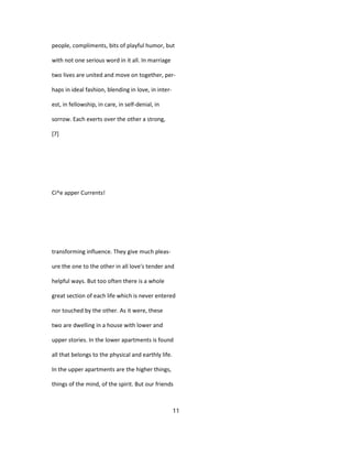 people, compliments, bits of playful humor, but
with not one serious word in it all. In marriage
two lives are united and move on together, per-
haps in ideal fashion, blending in love, in inter-
est, in fellowship, in care, in self-denial, in
sorrow. Each exerts over the other a strong,
[7]
Ci^e apper Currents!
transforming influence. They give much pleas-
ure the one to the other in all love's tender and
helpful ways. But too often there is a whole
great section of each life which is never entered
nor touched by the other. As it were, these
two are dwelling in a house with lower and
upper stories. In the lower apartments is found
all that belongs to the physical and earthly life.
In the upper apartments are the higher things,
things of the mind, of the spirit. But our friends
11
 