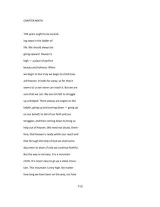CHAPTER NINTH
THE years ought to be ascend-
ing steps in the ladder of
life. We should always be
going upward. Heaven is
high — a place of perfect
beauty and holiness. When
we begin to live truly we begin to climb tow-
ard heaven. It looks far away, so far that it
seems to us we never can reach it. But we are
sure that we can. We are not left to struggle
up unhelped. There always are angels on the
ladder, going up and coming down — going up
on our behalf, to tell of our faith and our
struggles, and then coming down to bring us
help out of heaven. We need not doubt, there-
fore, that heaven is really within our reach and
that through the help of God we shall some
day enter its doors if only we continue faithful.
But the way is not easy. It is a mountain
climb. It is never easy to go up a steep moun-
tain. This mountain is very high. No matter
how long we have been on the way, nor how
110
 