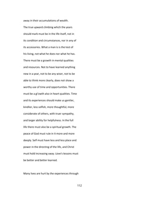 away in their accumulations of wealth.
The true upward climbing which the years
should mark must be in the life itself, not in
its condition and circumstances, nor in any of
its accessories. What a man is is the test of
his living, not what he does nor what he has.
There must be a growth in mental qualities
and resources. Not to have learned anything
new in a year, not to be any wiser, not to be
able to think more clearly, does not show a
worthy use of time and opportunities. There
must be a gi'owth also in heart qualities. Time
and its experiences should make us gentler,
kindlier, less selfish, more thoughtful, more
considerate of others, with truer sympathy,
and larger ability for helpfulness. In the full
life there must also be a spiritual growth. The
peace of God must rule in it more and more
deeply. Self must have less and less place and
power in the directing of the life, and Christ
must hold increasing sway. Love's lessons must
be better and better learned.
Many lives are hurt by the experiences through
112
 