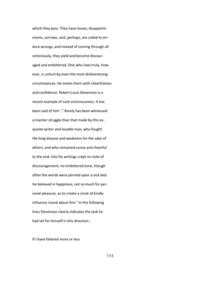 which they pass. They have losses, disappoint-
ments, sorrows, and, perhaps, are called to en-
dure wrongs, and instead of coming through all
victoriously, they yield and become discour-
aged and embittered. One who lives truly, how-
ever, is unhurt by even the most disheartening
circumstances. He meets them with cheerfulness
and confidence. Robert Louis Stevenson is a
recent example of such victoriousness. It has
been said of him : " Rarely has been witnessed
a manlier struggle than that made by this ex-
quisite writer and lovable man, who fought
life-long disease and weakness for the sake of
others, and who remained sunny and cheerful
to the end. Into his writings crept no note of
discouragement, no embittered tone, though
often the words were penned upon a sick bed.
He believed in happiness, not so much for per-
sonal pleasure, as to create a circle of kindly
influence round about him." In the following
lines Stevenson clearly indicates the task he
had set for himself in this direction ;
If I have faltered more or less
113
 