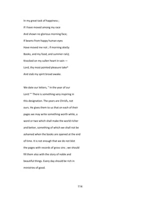 In my great task of happiness ;
If I have moved among my race
And shown no glorious morning face;
If beams from happy human eyes
Have moved me not ; if morning skieSy
Books, and my food, and summer raiUj
Knocked on my sullen heart in vain —
Lord, thy most pointed pleasure take^
And stab my spirit broad awake.
We date our letters, " In the year of our
Lord."'' There is something very inspiring in
this designation. The years are Chrisfs, not
ours. He gives them to us that on each of their
pages we may write something worth while, a
word or two which shall make the world richer
and better, something of which we shall not be
ashamed when the books are opened at the end
of time. It is not enough that we do not blot
the pages with records of gross sins ; we should
fill them also with the story of noble and
beautiful things. Every day should be rich in
ministries of good.
114
 
