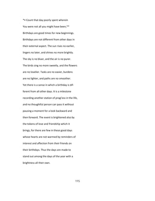 *• Count that day poorly spent wherein
You were not all you might have been,**
Birthdays are good times for new beginnings.
Birthdays are not different from other days in
their external aspect. The sun rises no earlier,
lingers no later, and shines no more brightly.
The sky is no bluer, and the air is no purer.
The birds sing no more sweetly, and the flowers
are no lovelier. Tasks are no easier, burdens
are no lighter, and paths are no smoother.
Yet there is a sense in which a birthday is dif-
ferent from all other days. It is a milestone
recording another station of progi'ess in the life,
and no thoughtful person can pass it without
pausing a moment for a look backward and
then forward. The event is brightened also by
the tokens of love and friendship which it
brings, for there are few in these good days
whose hearts are not warmed by reminders of
interest and affection from their friends on
their birthdays. Thus the days are made to
stand out among the days of the year with a
brightness all their own.
115
 