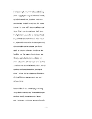 It is not enough, however, to have a birthday
made happy by the congi-atulations of friends,
by tokens of affection, by letters filled with
good wishes. It should be marked also among
the days by some uplift, some new beginning,
some victory over temptation or fault, some
fresh gift from heaven. No to-morrow should
be just like to-day, no better, no more beauti-
ful, no fuller of helpfulness. But every birthday
should mark a special advance. We should
never be content to live any year just as we
lived the one that is gone. Contentment is a
Christian grace, but contentment does not
mean satisfaction. We are never to be restless
— restlessness is a mark of weakness — but we
can have perfect poise and the blessing of
Christ's peace, and yet be eagerly pressing on
all the while to new attainments and new
achievements.
We should mark our birthdays by a clearing
away of whatever is out of date and no longer
of use in our life, and especially of what-
ever cumbers or hinders us, whatever impedes
116
 