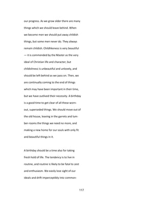 our progress. As we grow older there are many
things which we should leave behind. When
we become men we should put away childish
things, but some men never do. They always
remain childish. Childhkeness is very beautiful
— it is commended by the Master as the very
ideal of Christian life and character; but
childishness is unbeautiful and unlovely, and
should be left behind as we pass on. Then, we
are continually coming to the end of things
which may have been important in their time,
but we have outlived their necessity. A birthday
is a good time to get clear of all these worn-
out, superseded things. We should move out of
the old house, leaving in the garrets and lum-
ber-rooms the things we need no more, and
making a new home for our souls with only fit
and beautiful things in it.
A birthday should be a time also for taking
fresh hold of life. The tendency is to live in
routine, and routine is likely to be fatal to zest
and enthusiasm. We easily lose sight of our
ideals and drift imperceptibly into common-
117
 