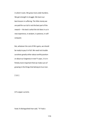 in what it costs. We grow most under burdens.
We get strength in struggle. We learn our
best lessons in suffering. The little money we
are paid for our toil is not the best part of the
reward — the best is what the toil does in us in
new experience, in wisdom, in patience, in self-
conquest.
But, whatever the cost of life's gains, we should
be ready to pay it in full. We need not trouble
ourselves greatly either about earthly position
or about our largeness in men'^s eyes ; it is in-
finitely more important that we make sure of
growing in the things that belong to true man-
[ 111 ]
Ci^e aipper currents
hood. A distinguished man said, " If I had a
119
 