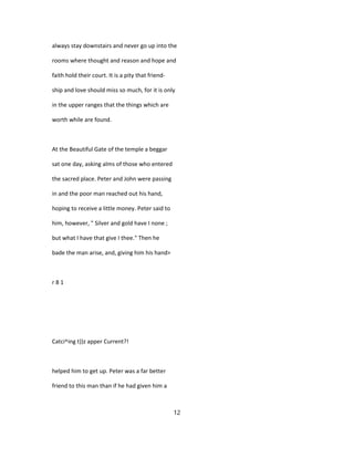 always stay downstairs and never go up into the
rooms where thought and reason and hope and
faith hold their court. It is a pity that friend-
ship and love should miss so much, for it is only
in the upper ranges that the things which are
worth while are found.
At the Beautiful Gate of the temple a beggar
sat one day, asking alms of those who entered
the sacred place. Peter and John were passing
in and the poor man reached out his hand,
hoping to receive a little money. Peter said to
him, however, " Silver and gold have I none ;
but what I have that give I thee." Then he
bade the man arise, and, giving him his hand>
r 8 1
Catci^ing t))z apper Current?!
helped him to get up. Peter was a far better
friend to this man than if he had given him a
12
 
