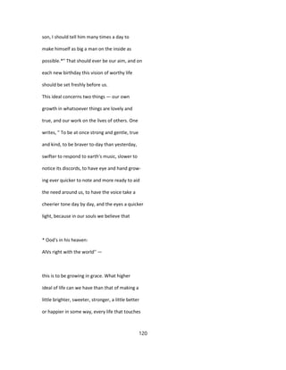 son, I should tell him many times a day to
make himself as big a man on the inside as
possible.*" That should ever be our aim, and on
each new birthday this vision of worthy life
should be set freshly before us.
This ideal concerns two things — our own
growth in whatsoever things are lovely and
true, and our work on the lives of others. One
writes, " To be at once strong and gentle, true
and kind, to be braver to-day than yesterday,
swifter to respond to earth's music, slower to
notice its discords, to have eye and hand grow-
ing ever quicker to note and more ready to aid
the need around us, to have the voice take a
cheerier tone day by day, and the eyes a quicker
light, because in our souls we believe that
* Ood's in his heaven:
AlVs right with the world'' —
this is to be growing in grace. What higher
ideal of life can we have than that of making a
little brighter, sweeter, stronger, a little better
or happier in some way, every life that touches
120
 