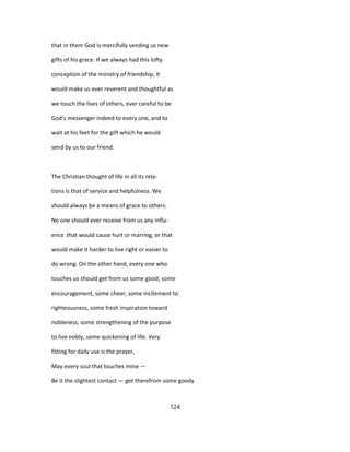 that in them God is mercifully sending us new
gifts of his grace. If we always had this lofty
conception of the ministry of friendship, it
would make us ever reverent and thoughtful as
we touch the lives of others, ever careful to be
God's messenger indeed to every one, and to
wait at his feet for the gift which he would
send by us to our friend.
The Christian thought of life in all its rela-
tions is that of service and helpfulness. We
should always be a means of grace to others.
No one should ever receive from us any influ-
ence .that would cause hurt or marring, or that
would make it harder to live right or easier to
do wrong. On the other hand, every one who
touches us should get from us some good, some
encouragement, some cheer, some incitement to
righteousness, some fresh inspiration toward
nobleness, some strengthening of the purpose
to live nobly, some quickening of life. Very
fitting for daily use is the prayer,
May every soul that touches mine —
Be it the slightest contact — get therefrom some goody
124
 