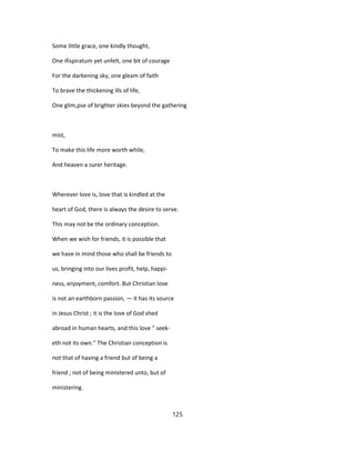 Some little grace, one kindly thought,
One ifispiratum yet unfelt, one bit of courage
For the darkening sky, one gleam of faith
To brave the thickening ills of life,
One glim,pse of brighter skies beyond the gathering
mist,
To make this life more worth while,
And heaven a surer heritage.
Wherever love is, love that is kindled at the
heart of God, there is always the desire to serve.
This may not be the ordinary conception.
When we wish for friends, it is possible that
we have in mind those who shall be friends to
us, bringing into our lives profit, help, happi-
ness, enjoyment, comfort. But Christian love
is not an earthborn passion, — it has its source
in Jesus Christ ; it is the love of God shed
abroad in human hearts, and this love " seek-
eth not its own." The Christian conception is
not that of having a friend but of being a
friend ; not of being ministered unto, but of
ministering.
125
 