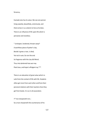 fervency.
Example also has its value. We see one person
living sweetly, beautifully, victoriously, and
there arises in us a desire to live as he does.
There is an influence of life upon life which is
pervasive and resistless.
" Unshapen, hardened, thrown away^
A worthless piece of potter's clay.
Beside it grew a rose ; it died,
Yet not in vain, for ere the end
Its fragrance with the clay did Mend.
Thus into darkened lives we may
Plant love, and hope's effulgent ray.'*'*
There is an education of great value which re-
sults from the contact of life with life. Students
often get more from each other and from their
personal relations with their teachers than they
get from books. It is so in all association.
•* Iron sharpeneth iron ;
So a man sharpeneth the countenance of his
127
 
